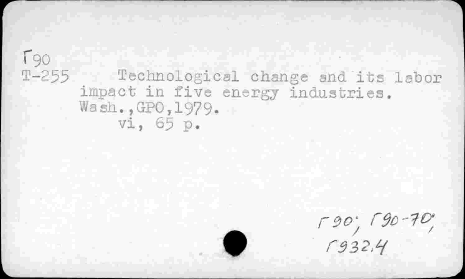 ﻿f90
T-255
Technological change and. its labor impact in five energy industries. Wash.,GPO,1979.
vi, 65 p.